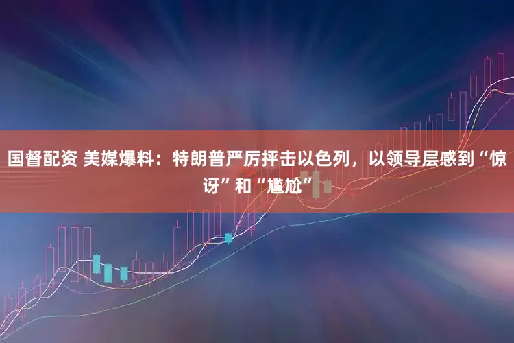 国督配资 美媒爆料：特朗普严厉抨击以色列，以领导层感到“惊讶”和“尴尬”