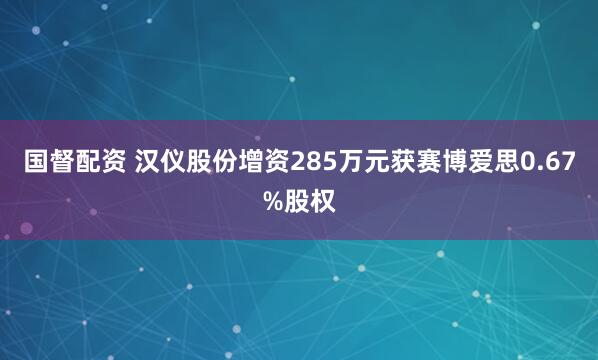 国督配资 汉仪股份增资285万元获赛博爱思0.67%股权