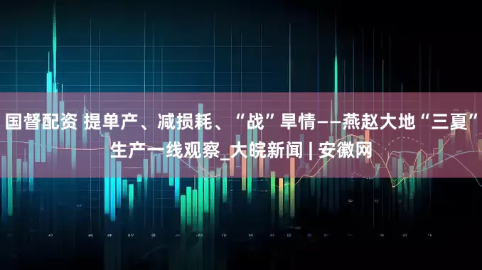 国督配资 提单产、减损耗、“战”旱情——燕赵大地“三夏”生产一线观察_大皖新闻 | 安徽网