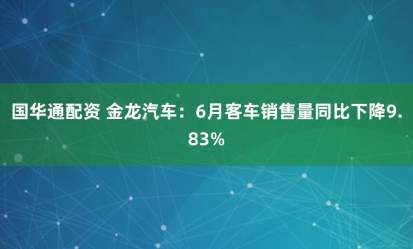 国华通配资 金龙汽车：6月客车销售量同比下降9.83%