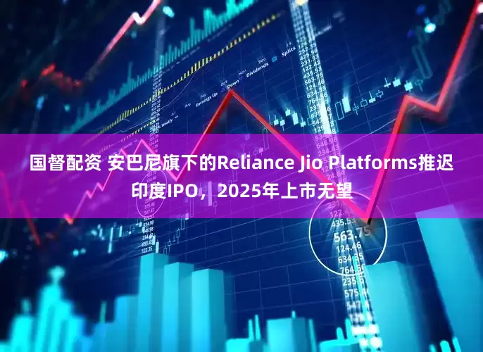 国督配资 安巴尼旗下的Reliance Jio Platforms推迟印度IPO，2025年上市无望
