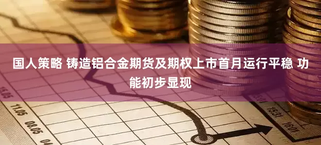国人策略 铸造铝合金期货及期权上市首月运行平稳 功能初步显现
