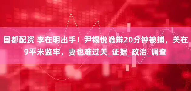 国都配资 李在明出手！尹锡悦诡辩20分钟被捕，关在9平米监牢，妻也难过关_证据_政治_调查