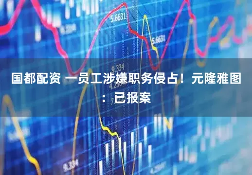 国都配资 一员工涉嫌职务侵占！元隆雅图：已报案