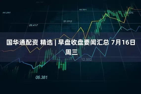 国华通配资 精选 | 早盘收盘要闻汇总 7月16日 周三