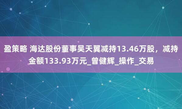 盈策略 海达股份董事吴天翼减持13.46万股，减持金额133.93万元_曾健辉_操作_交易