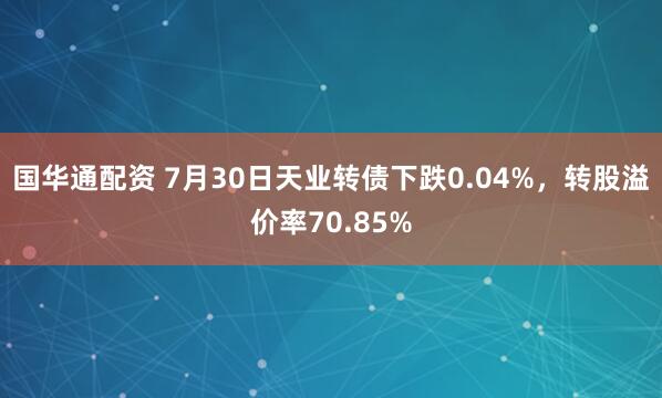 国华通配资 7月30日天业转债下跌0.04%，转股溢价率70.85%
