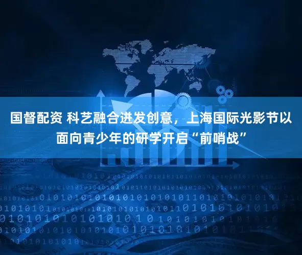 国督配资 科艺融合迸发创意，上海国际光影节以面向青少年的研学开启“前哨战”