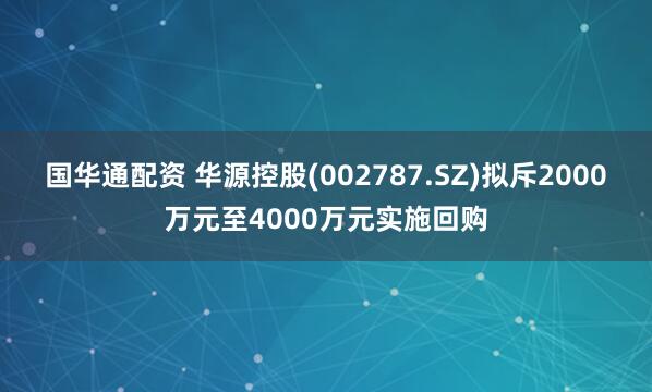 国华通配资 华源控股(002787.SZ)拟斥2000万元至4000万元实施回购