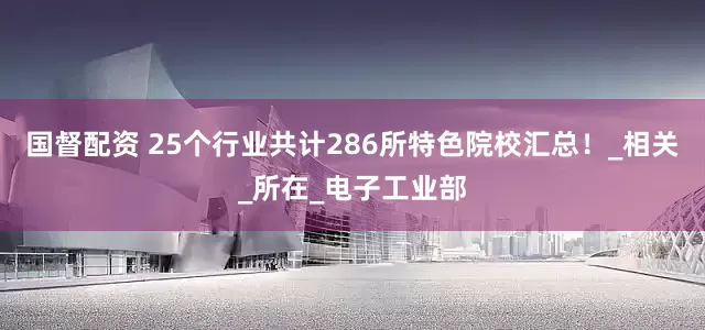 国督配资 25个行业共计286所特色院校汇总！_相关_所在_电子工业部