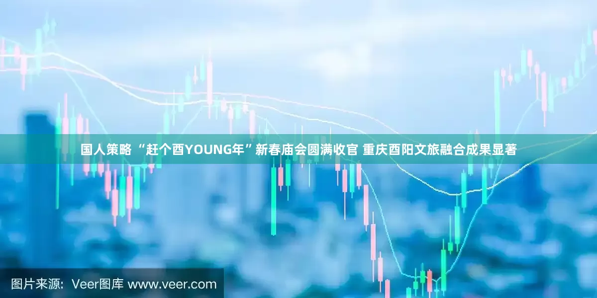 国人策略 “赶个酉YOUNG年”新春庙会圆满收官 重庆酉阳文旅融合成果显著