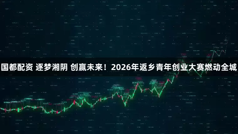 国都配资 逐梦湘阴 创赢未来！2026年返乡青年创业大赛燃动全城