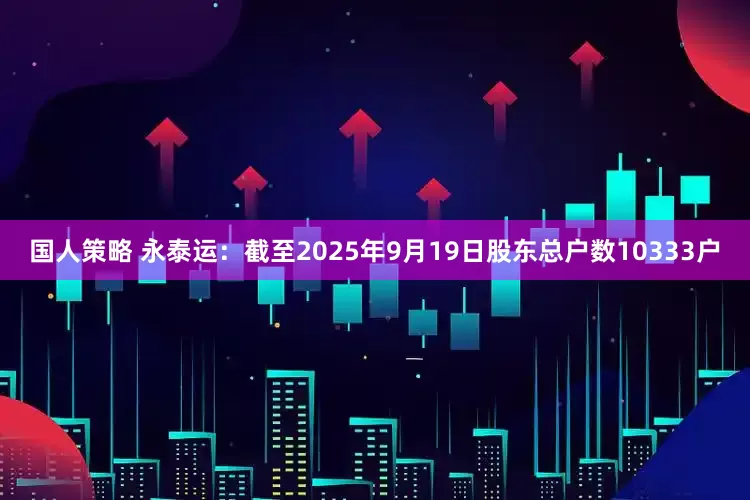 国人策略 永泰运：截至2025年9月19日股东总户数10333户