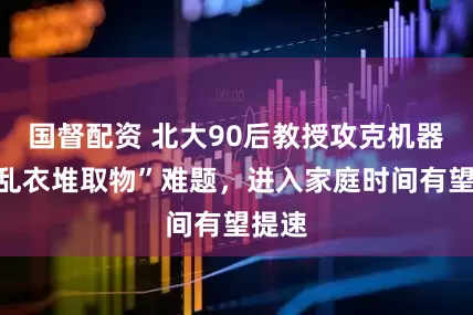 国督配资 北大90后教授攻克机器人“乱衣堆取物”难题，进入家庭时间有望提速