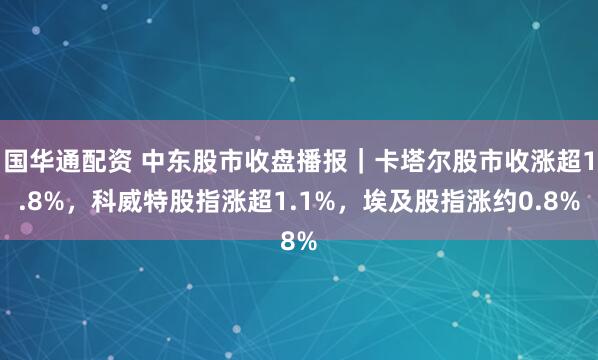 国华通配资 中东股市收盘播报|卡塔尔股市收涨超1.8%,科威特股指涨超1.1%,埃及股指涨约0.8%