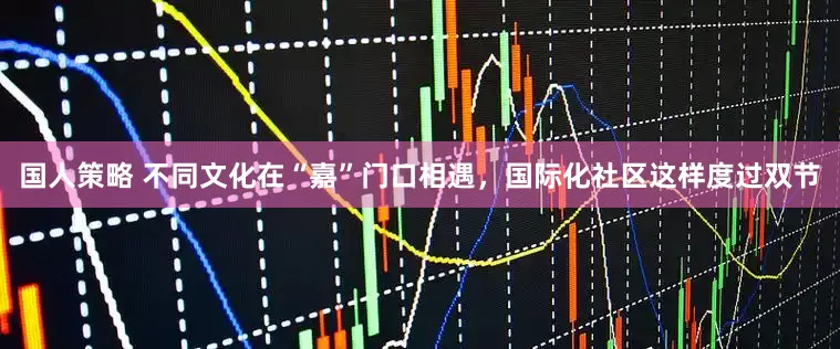 国人策略 不同文化在“嘉”门口相遇，国际化社区这样度过双节